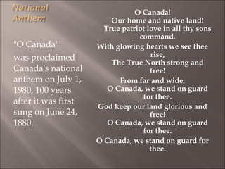 "O Canada"
was proclaimed
Canada's national
anthem on July 1,
1980, 100 years
after it was first
sung on June 24,
1880.
O Canada!
Our home and native land!
True patriot love in all thy sons
command.
With glowing hearts we see thee
rise,
The True North strong and
free!
From far and wide,
O Canada, we stand on guard
for thee.
God keep our land glorious and
free!
O Canada, we stand on guard
for thee.
O Canada, we stand on guard for
thee.
 