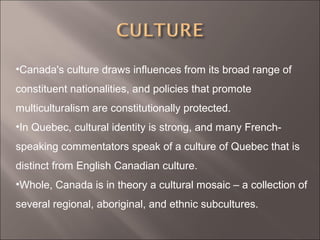 •Canada's culture draws influences from its broad range of
constituent nationalities, and policies that promote
multiculturalism are constitutionally protected.
•In Quebec, cultural identity is strong, and many French-
speaking commentators speak of a culture of Quebec that is
distinct from English Canadian culture.
•Whole, Canada is in theory a cultural mosaic – a collection of
several regional, aboriginal, and ethnic subcultures.
 