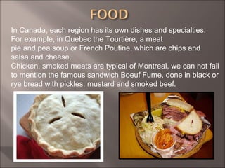 In Canada, each region has its own dishes and specialties.
For example, in Quebec the Tourtière, a meat
pie and pea soup or French Poutine, which are chips and
salsa and cheese.
Chicken, smoked meats are typical of Montreal, we can not fail
to mention the famous sandwich Boeuf Fume, done in black or
rye bread with pickles, mustard and smoked beef.
 