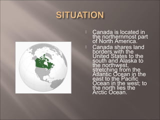  Canada is located in
the northernmost part
of North America.
 Canada shares land
borders with the
United States to the
south and Alaska to
the northwest,
stretching from the
Atlantic Ocean in the
east to the Pacific
Ocean in the west; to
the north lies the
Arctic Ocean.
 
