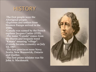 -The first people were the
Aboriginal people.
-Explorers and settlers from
Western Europe arrived in the
1500s.
-Canada was named by the French
explorer Jacques Cartier (1535).
-The name "Canada" comes from
the Huron and Iroquois word
"Kanata" meaning "village".
-Canada became a country on July
1st, 1867.
-The first provinces were Nova
Scotia, New Brunswick, Ontario
and Quebec.
-The first prime minister was Sir
John A. Macdonald.
 