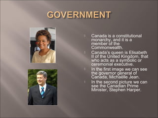  Canada is a constitutional
monarchy, and it is a
member of the
Commonwealth.
 Canada’s queen is Elisabeth
II of the United Kingdom, that
who acts as a symbolic or
ceremonial executive.
 In the first image we can see
the governor general of
Canada, Michaëlle Jean.
 In the second picture we can
see the Canadian Prime
Minister, Stephen Harper.
 
