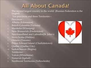  The second largest country in the world (Russian Federation is the
largest)
 Ten provinces and three Territories –
 Provinces :
1. Alberta (Edmonton)
2. British Columbia (Victoria)
3. Manitoba (Winnipeg)
4. New Brunswick (Fredericton)
5. Newfoundland and Labrador(St. John's)
6. Nova Scotia (Halifax)
7. Ontario (Toronto)
8. Prince Edward Island (Charlottetown)
9. Quebec (Quebec City)
10. Saskatchewan (Regina)
 Territories :
1. Yukon (Whitehorse)
2. Nunavut (Iqaluit)
3. Northwest Territories (Yellowknife)
 