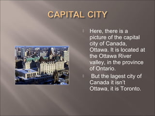  Here, there is a
picture of the capital
city of Canada,
Ottawa. It is located at
the Ottawa River
valley, in the province
of Ontario.
 But the lagest city of
Canada it isn’t
Ottawa, it is Toronto.
 