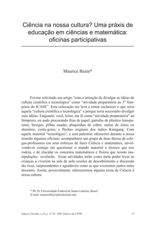 Ciência na nossa cultura? Uma práxis de
   educação em ciências e matemática:
          oficinas participativas




                                      Maurice Bazin*




      Foi-me solicitado um artigo “com a intenção de divulgar as idéias da
cultura científica e tecnológica” como “atividade preparatória ao 3º Sim-
pósio do ICASE”. Esta colocação me leva a tentar esclarecer o que seria
aquela “cultura científica e tecnológica” e porque seria necessário divulgar
suas idéias. Enquanto, você, leitor, me lê como “atividade preparatória” ao
Simpósio, eu ando procurando fitas de papel, garrafas de plástico transpa-
rente, bexigas, pilhas usadas, plaquinhas de cobre, outras de zinco ou
alumínio, conta-gotas, e flechas originais dos índios Kaingang. Com
aquele material “tecnológico”, e sem palestrar, oferecerei durante a nossa
reunião algumas oficinas: acompanharei um grupo de duas dúzias de cole-
gas-professores em seus esforços de fazer Ciência e matemática, envol-
vendo-se comigo em questionar o mundo material e técnico que nos
rodeia, e de elucidar os conceitos matemáticos e físicos que nossas ma-
nipulações revelarão. Essas atividades terão como meta poder levar as
crianças a viverem na sala de aula sessões de descobrimento e discussão
tão ricas, surpreendentes e agradáveis como as que viveremos juntos entre
docentes. Assim, possivelmente, ofereceremos alguma coisa de Ciência à
nossa cultura.



        * Ph. D, Universidade Federal de Santa Catarina, Brasil.
        E-mail: mauriceb@exploratorium.edu




Educar, Curitiba, n.14, p. 27-38. 1998. Editora da UFPR                   27
 