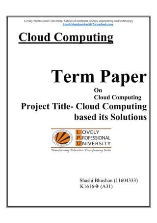 Lovely Professional University, School of computer science engineering and technology
Email-bhushanshashi47@outlook.com
Cloud Computing
Term Paper
On
Cloud Computing
Project Title- Cloud Computing
based its Solutions
Shashi Bhushan (11604333)
K1616 (A31)
 