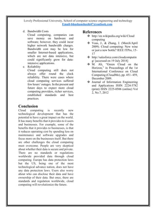 Lovely Professional University, School of computer science engineering and technology
Email-bhushanshashi47@outlook.com
d. Bandwidth Costs
Cloud computing, companies can
save money on hardware and
software; however, they could incur
higher network bandwidth charges.
Bandwidth cost may be low for
smaller Internet-based applications,
which are not data intensive, but
could significantly grow for data-
intensive applications.
e. Reliability
Cloud computing still does not
always offer round the clock
reliability. There were cases where
cloud computing services suffered
few hours’ outages. In the present and
future days to expect more cloud
computing providers, richer services,
established standards and best
practices.
Conclusion
Cloud computing is recently new
technological development that has the
potential to have a great impact on the world.
It has many benefits that it provides to it users
and businesses. For example, some of the
benefits that it provides to businesses, is that
it reduces operating cost by spending less on
maintenance and software upgrades and
focus more on the businesses itself. But there
are other challenges the cloud computing
must overcome. People are very skeptical
about whether their data is secure and private.
There are no standards or regulations
worldwide provided data through cloud
computing. Europe has data protection laws
but the US, being one of the most
technological advance nation, does not have
any data protection laws. Users also worry
about who can disclose their data and have
ownership of their data. But once, there are
standards and regulation worldwide, cloud
computing will revolutionize the future.
References
 http://en.wikipedia.org/wiki/Cloud
computing
 Voas, J., & Zhang, J. (March/April
2009). Cloud computing: New wine
or just a new bottle? IEEE ITPro, 15–
17
 http://salesforce.com/cloudcomputin
g/ [accessed on 19 July 2018]
 M. Ali, “Green Cloud on the
Horizon,” in Proceedings of the 1st
International Conference on Cloud
Computing (CloudMo), pp. 451- 459,
December 2009.
 Journal of Information Engineering
and Applications ISSN 2224-5782
(print) ISSN 2225-0506 (online) Vol
2, No.7, 2012
 