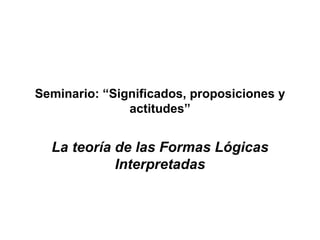 Seminario: “Significados, proposiciones y actitudes” La teoría de las Formas Lógicas Interpretadas 