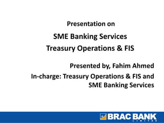 Presentation on
SME Banking Services
Treasury Operations & FIS
Presented by, Fahim Ahmed
In-charge: Treasury Operations & FIS and
SME Banking Services
 