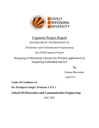 Capstone Project Report
BACHELOR OF TECHNOLOGY IN
(Electronics and Communication Engineering)
Ece-442B/Capstone Project
Designing of Microstrip Antenna for Wireless application by
integrating Embedded and IoT
By
Swarna Bhavendra
11607737
Under the Guidance of:
Dr. Parulpreet Singh ( Professor L.P.U )
School Of Electronics and Communication Engineering
DEC 2021
 