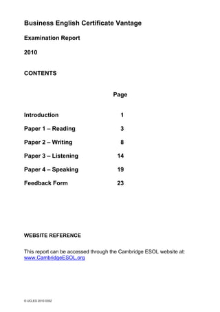 Business English Certificate Vantage

Examination Report

2010


CONTENTS


                                    Page


Introduction                           1

Paper 1 – Reading                      3

Paper 2 – Writing                      8

Paper 3 – Listening                   14

Paper 4 – Speaking                    19

Feedback Form                         23




WEBSITE REFERENCE


This report can be accessed through the Cambridge ESOL website at:
www.CambridgeESOL.org




© UCLES 2010 0352
 