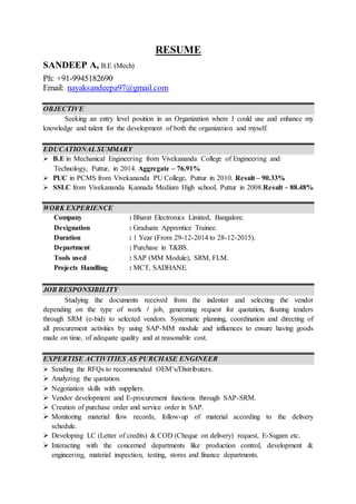 RESUME
SANDEEP A, B.E (Mech)
Ph: +91-9945182690
Email: nayaksandeepa97@gmail.com
OBJECTIVE
Seeking an entry level position in an Organization where I could use and enhance my
knowledge and talent for the development of both the organization and myself.
EDUCATIONAL SUMMARY
 B.E in Mechanical Engineering from Vivekananda College of Engineering and
Technology, Puttur, in 2014. Aggregate – 76.91%
 PUC in PCMS from Vivekananda PU College, Puttur in 2010. Result – 90.33%
 SSLC from Vivekananda Kannada Medium High school, Puttur in 2008.Result – 88.48%
WORK EXPERIENCE
Company : Bharat Electronics Limited, Bangalore.
Designation : Graduate Apprentice Trainee.
Duration : 1 Year (From 29-12-2014 to 28-12-2015).
Department : Purchase in T&BS.
Tools used : SAP (MM Module), SRM, FLM.
Projects Handling : MCT, SADHANE.
JOB RESPONSIBILITY
Studying the documents received from the indenter and selecting the vendor
depending on the type of work / job, generating request for quotation, floating tenders
through SRM (e-bid) to selected vendors. Systematic planning, coordination and directing of
all procurement activities by using SAP-MM module and influences to ensure having goods
made on time, of adequate quality and at reasonable cost.
EXPERTISE ACTIVITIES AS PURCHASE ENGINEER
 Sending the RFQs to recommended OEM’s/Distributers.
 Analyzing the quotation.
 Negotiation skills with suppliers.
 Vendor development and E-procurement functions through SAP-SRM.
 Creation of purchase order and service order in SAP.
 Monitoring material flow records, follow-up of material according to the delivery
schedule.
 Developing LC (Letter of credits) & COD (Cheque on delivery) request, E-Sugam etc.
 Interacting with the concerned departments like production control, development &
engineering, material inspection, testing, stores and finance departments.
 