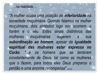 …na realidade…
"A mulher ocupa uma posição de inferioridade na
sociedade muçulmana. Quando falamos na mulher
muçulmana, dois símbolos logo nos ocorrem: o
harém e o véu. Estes sinais distintivos das
mulheres muçulmanas sugerem a sua
subordinação ao homem, apesar da igualdade
espiritual das mulheres estar expressa no
Corão: "...e os homens que se lembram
constantemente de Deus, tal como as mulheres
que o fazem, para todos eles Deus preparou o
perdão e uma enorme recompensa" (33:35)
 