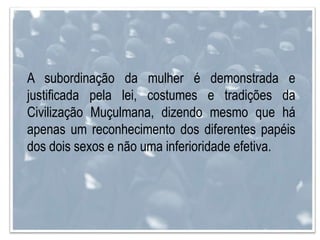 A subordinação da mulher é demonstrada e
justificada pela lei, costumes e tradições da
Civilização Muçulmana, dizendo mesmo que há
apenas um reconhecimento dos diferentes papéis
dos dois sexos e não uma inferioridade efetiva.
 