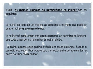 Assim, as marcas jurídicas da inferioridade da mulher são as
seguintes:
-a mulher só pode ter um marido, ao contrário do homem, que pode ter
quatro mulheres ao mesmo tempo;
-a mulher só pode casar com um muçulmano, ao contrário do homem,
que pode casar com uma mulher de outra religião;
- a mulher apenas pode pedir o divórcio em casos extremos, ficando a
custódia dos seus filhos para o pai, e o testemunho do homem tem o
dobro do valor do da mulher;
 