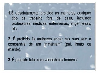 1.É absolutamente proibido às mulheres qualquer
tipo de trabalho fora de casa, incluindo
professoras, médicas, enfermeiras, engenheiras,
etc.
2. É proibido às mulheres andar nas ruas sem a
companhia de um “nmahram” (pai, irmão ou
marido).
3. É proibido falar com vendedores homens.
 