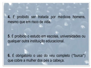 4. É proibido ser tratada por médicos homens,
mesmo que em risco de vida.
5. É proibido o estudo em escolas, universidades ou
qualquer outra instituição educacional.
6. É obrigatório o uso do véu completo (“burca”)
que cobre a mulher dos pés à cabeça.
 