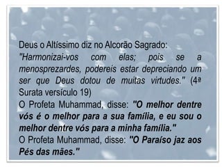 Deus o Altíssimo diz no Alcorão Sagrado:
''Harmonizai-vos com elas; pois se a
menosprezardes, podereis estar depreciando um
ser que Deus dotou de muitas virtudes.'' (4ª
Surata versículo 19)
O Profeta Muhammad, disse: ''O melhor dentre
vós é o melhor para a sua família, e eu sou o
melhor dentre vós para a minha família."
O Profeta Muhammad, disse: ''O Paraíso jaz aos
Pés das mães.''
 
