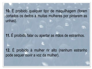 10. É proibido qualquer tipo de maquilhagem (foram
cortados os dedos a muitas mulheres por pintarem as
unhas).
11. É proibido falar ou apertar as mãos de estranhos.
12. É proibido à mulher rir alto (nenhum estranho
pode sequer ouvir a voz da mulher).
 