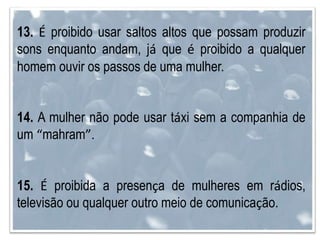 13. É proibido usar saltos altos que possam produzir
sons enquanto andam, já que é proibido a qualquer
homem ouvir os passos de uma mulher.
14. A mulher não pode usar táxi sem a companhia de
um “mahram”.
15. É proibida a presença de mulheres em rádios,
televisão ou qualquer outro meio de comunicação.
 