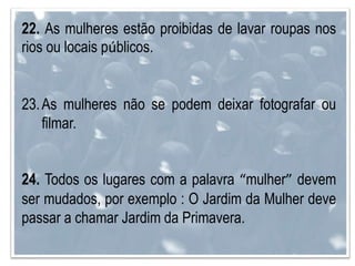 22. As mulheres estão proibidas de lavar roupas nos
rios ou locais públicos.
23.As mulheres não se podem deixar fotografar ou
filmar.
24. Todos os lugares com a palavra “mulher” devem
ser mudados, por exemplo : O Jardim da Mulher deve
passar a chamar Jardim da Primavera.
 