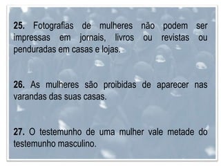 25. Fotografias de mulheres não podem ser
impressas em jornais, livros ou revistas ou
penduradas em casas e lojas.
26. As mulheres são proibidas de aparecer nas
varandas das suas casas.
27. O testemunho de uma mulher vale metade do
testemunho masculino.
 