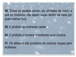 28. Todas as janelas devem ser pintadas de modo a
que as mulheres não sejam vistas dentro de casa por
quem estiver fora.
29. É proibido às mulheres cantar.
30. É proibido a homens e mulheres ouvir música.
31. Os alfaiates são proibidos de costurar roupas para
mulheres.
 