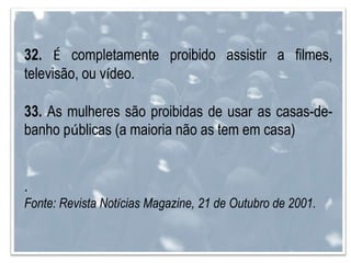 32. É completamente proibido assistir a filmes,
televisão, ou vídeo.
33. As mulheres são proibidas de usar as casas-de-
banho públicas (a maioria não as tem em casa)
.
Fonte: Revista Notícias Magazine, 21 de Outubro de 2001.
 