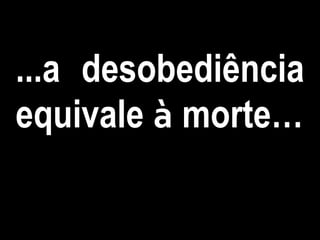 ...a desobediência
equivale à morte…
 