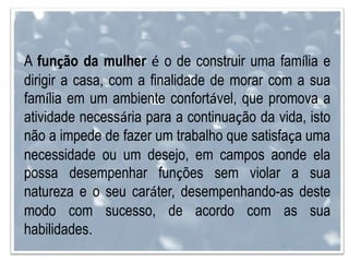 A função da mulher é o de construir uma família e
dirigir a casa, com a finalidade de morar com a sua
família em um ambiente confortável, que promova a
atividade necessária para a continuação da vida, isto
não a impede de fazer um trabalho que satisfaça uma
necessidade ou um desejo, em campos aonde ela
possa desempenhar funções sem violar a sua
natureza e o seu caráter, desempenhando-as deste
modo com sucesso, de acordo com as sua
habilidades.
 