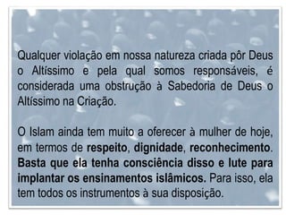 Qualquer violação em nossa natureza criada pôr Deus
o Altíssimo e pela qual somos responsáveis, é
considerada uma obstrução à Sabedoria de Deus o
Altíssimo na Criação.
O Islam ainda tem muito a oferecer à mulher de hoje,
em termos de respeito, dignidade, reconhecimento.
Basta que ela tenha consciência disso e lute para
implantar os ensinamentos islâmicos. Para isso, ela
tem todos os instrumentos à sua disposição.
 
