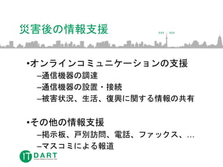 災害後の情報支援
•オンラインコミュニケーションの支援
–通信機器の調達
–通信機器の設置・接続
–被害状況、生活、復興に関する情報の共有
•その他の情報支援
–掲示板、戸別訪問、電話、ファックス、…
–マスコミによる報道
 