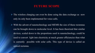 FUTURE SCOPE
 The wireless charging can even be done using the data exchange as now
only its only been implemented for voice calls.
 With the advent of nanotechnology and MEMS the size of these rectennas
can be brought down to molecular level. It has been theorized that similar
devices, scaled down to the proportions used in nanotechnology, could be
used to convert light into electricity at much greater efficiencies than what
is currently possible with solar cells. This type of device is called an
optical rectenna.
 