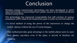 Conclusion
Wireless energy transmission technology has been developed in which
electrical energy is transmitted from power source to an electrical device
without using wires.
The technology has improved sustainability but still consists of various
drawbacks which need to be researched upon in order to commercialize it.
A novel method of using the power of the microwave to charge the
mobile phones without the use of wired chargers.
This method provides great advantage to the mobile phone users to carry
their phones anywhere even if the place is devoid of facilities for
charging.
32
 