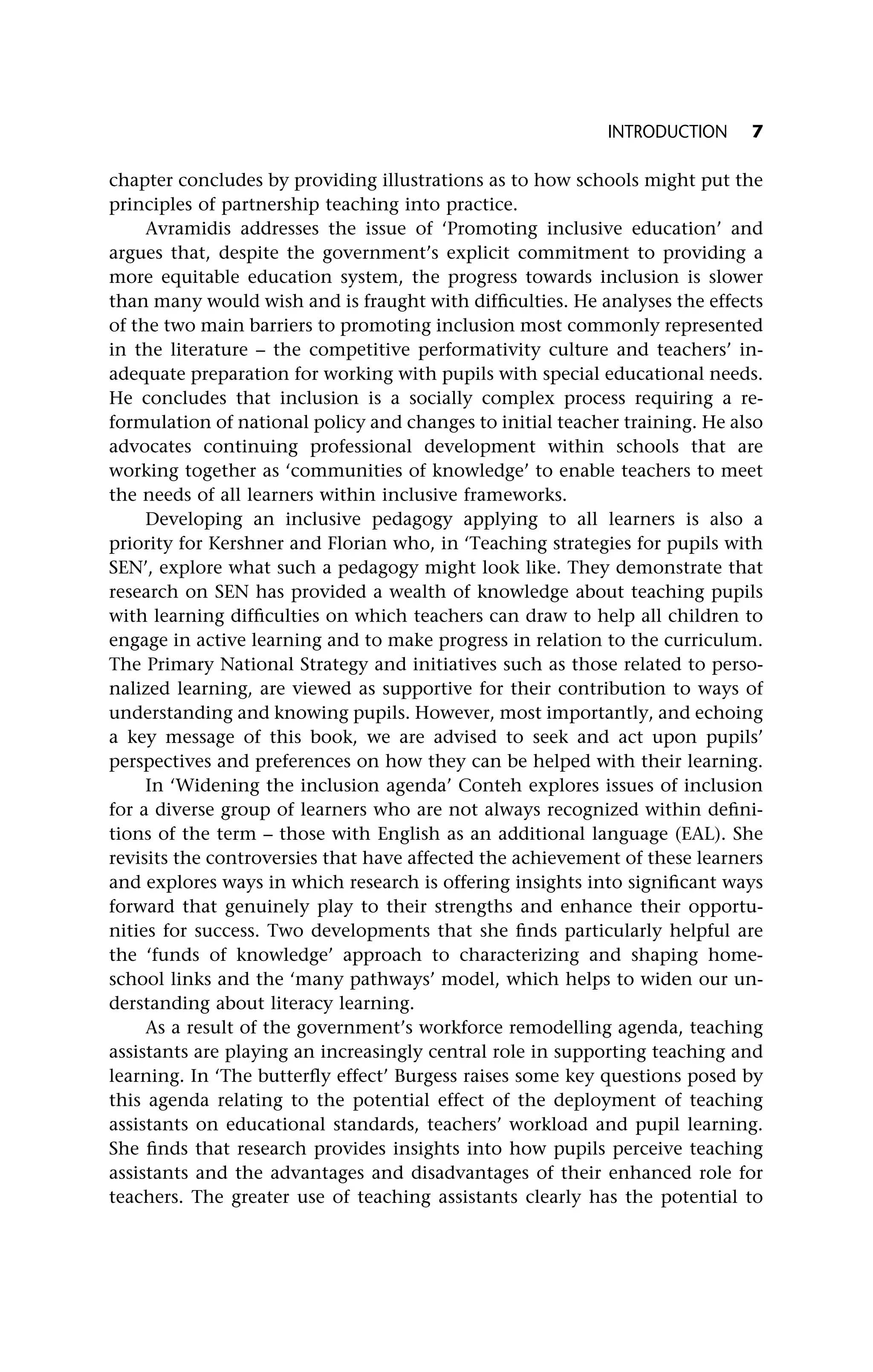 chapter concludes by providing illustrations as to how schools might put the
principles of partnership teaching into practice.
Avramidis addresses the issue of ‘Promoting inclusive education’ and
argues that, despite the government’s explicit commitment to providing a
more equitable education system, the progress towards inclusion is slower
than many would wish and is fraught with difficulties. He analyses the effects
of the two main barriers to promoting inclusion most commonly represented
in the literature – the competitive performativity culture and teachers’ in-
adequate preparation for working with pupils with special educational needs.
He concludes that inclusion is a socially complex process requiring a re-
formulation of national policy and changes to initial teacher training. He also
advocates continuing professional development within schools that are
working together as ‘communities of knowledge’ to enable teachers to meet
the needs of all learners within inclusive frameworks.
Developing an inclusive pedagogy applying to all learners is also a
priority for Kershner and Florian who, in ‘Teaching strategies for pupils with
SEN’, explore what such a pedagogy might look like. They demonstrate that
research on SEN has provided a wealth of knowledge about teaching pupils
with learning difficulties on which teachers can draw to help all children to
engage in active learning and to make progress in relation to the curriculum.
The Primary National Strategy and initiatives such as those related to perso-
nalized learning, are viewed as supportive for their contribution to ways of
understanding and knowing pupils. However, most importantly, and echoing
a key message of this book, we are advised to seek and act upon pupils’
perspectives and preferences on how they can be helped with their learning.
In ‘Widening the inclusion agenda’ Conteh explores issues of inclusion
for a diverse group of learners who are not always recognized within defini-
tions of the term – those with English as an additional language (EAL). She
revisits the controversies that have affected the achievement of these learners
and explores ways in which research is offering insights into significant ways
forward that genuinely play to their strengths and enhance their opportu-
nities for success. Two developments that she finds particularly helpful are
the ‘funds of knowledge’ approach to characterizing and shaping home-
school links and the ‘many pathways’ model, which helps to widen our un-
derstanding about literacy learning.
As a result of the government’s workforce remodelling agenda, teaching
assistants are playing an increasingly central role in supporting teaching and
learning. In ‘The butterfly effect’ Burgess raises some key questions posed by
this agenda relating to the potential effect of the deployment of teaching
assistants on educational standards, teachers’ workload and pupil learning.
She finds that research provides insights into how pupils perceive teaching
assistants and the advantages and disadvantages of their enhanced role for
teachers. The greater use of teaching assistants clearly has the potential to
INTRODUCTION 7
 