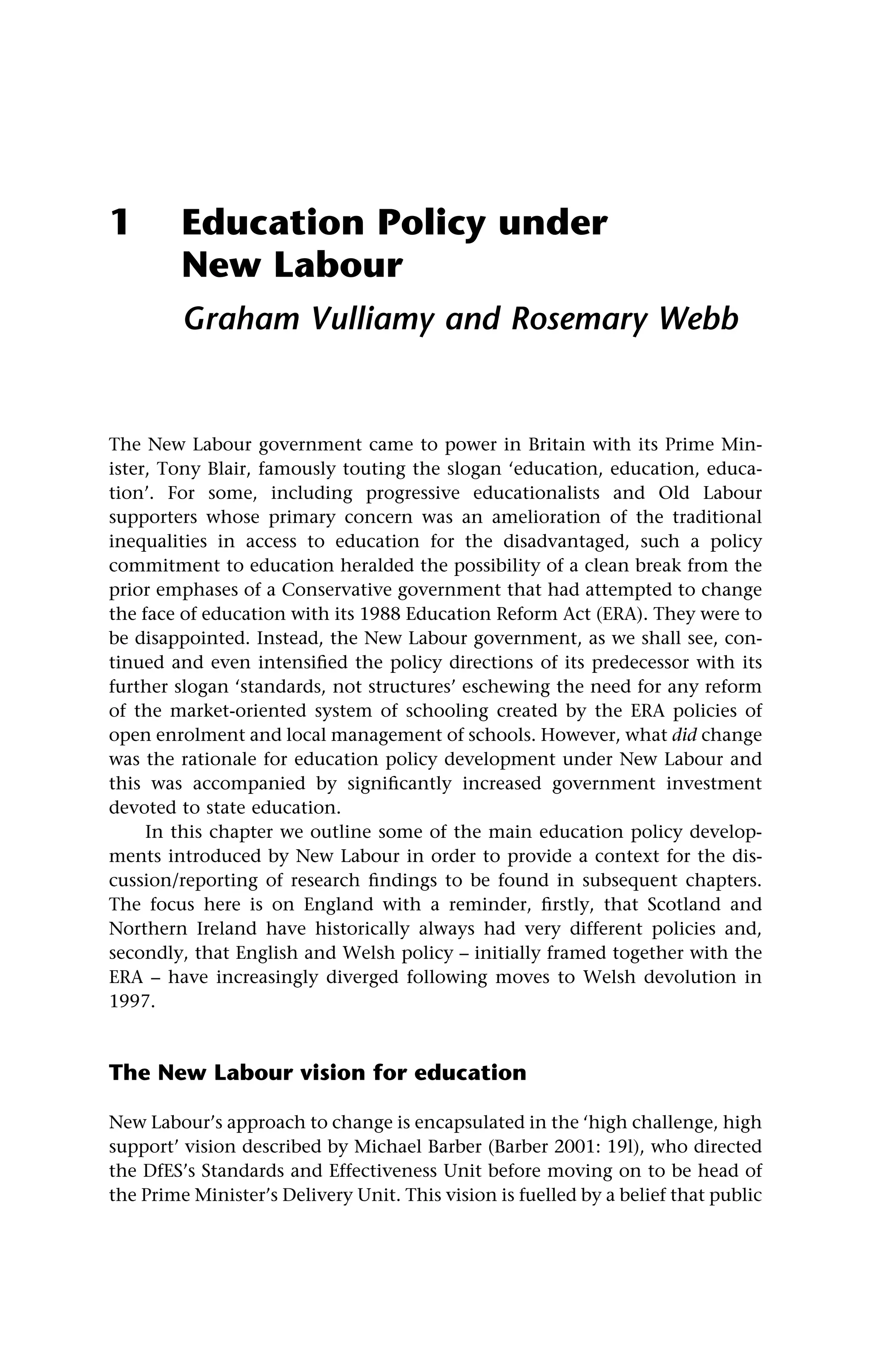 1 Education Policy under
New Labour
Graham Vulliamy and Rosemary Webb
The New Labour government came to power in Britain with its Prime Min-
ister, Tony Blair, famously touting the slogan ‘education, education, educa-
tion’. For some, including progressive educationalists and Old Labour
supporters whose primary concern was an amelioration of the traditional
inequalities in access to education for the disadvantaged, such a policy
commitment to education heralded the possibility of a clean break from the
prior emphases of a Conservative government that had attempted to change
the face of education with its 1988 Education Reform Act (ERA). They were to
be disappointed. Instead, the New Labour government, as we shall see, con-
tinued and even intensified the policy directions of its predecessor with its
further slogan ‘standards, not structures’ eschewing the need for any reform
of the market-oriented system of schooling created by the ERA policies of
open enrolment and local management of schools. However, what did change
was the rationale for education policy development under New Labour and
this was accompanied by significantly increased government investment
devoted to state education.
In this chapter we outline some of the main education policy develop-
ments introduced by New Labour in order to provide a context for the dis-
cussion/reporting of research findings to be found in subsequent chapters.
The focus here is on England with a reminder, firstly, that Scotland and
Northern Ireland have historically always had very different policies and,
secondly, that English and Welsh policy – initially framed together with the
ERA – have increasingly diverged following moves to Welsh devolution in
1997.
The New Labour vision for education
New Labour’s approach to change is encapsulated in the ‘high challenge, high
support’ vision described by Michael Barber (Barber 2001: 19l), who directed
the DfES’s Standards and Effectiveness Unit before moving on to be head of
the Prime Minister’s Delivery Unit. This vision is fuelled by a belief that public
 