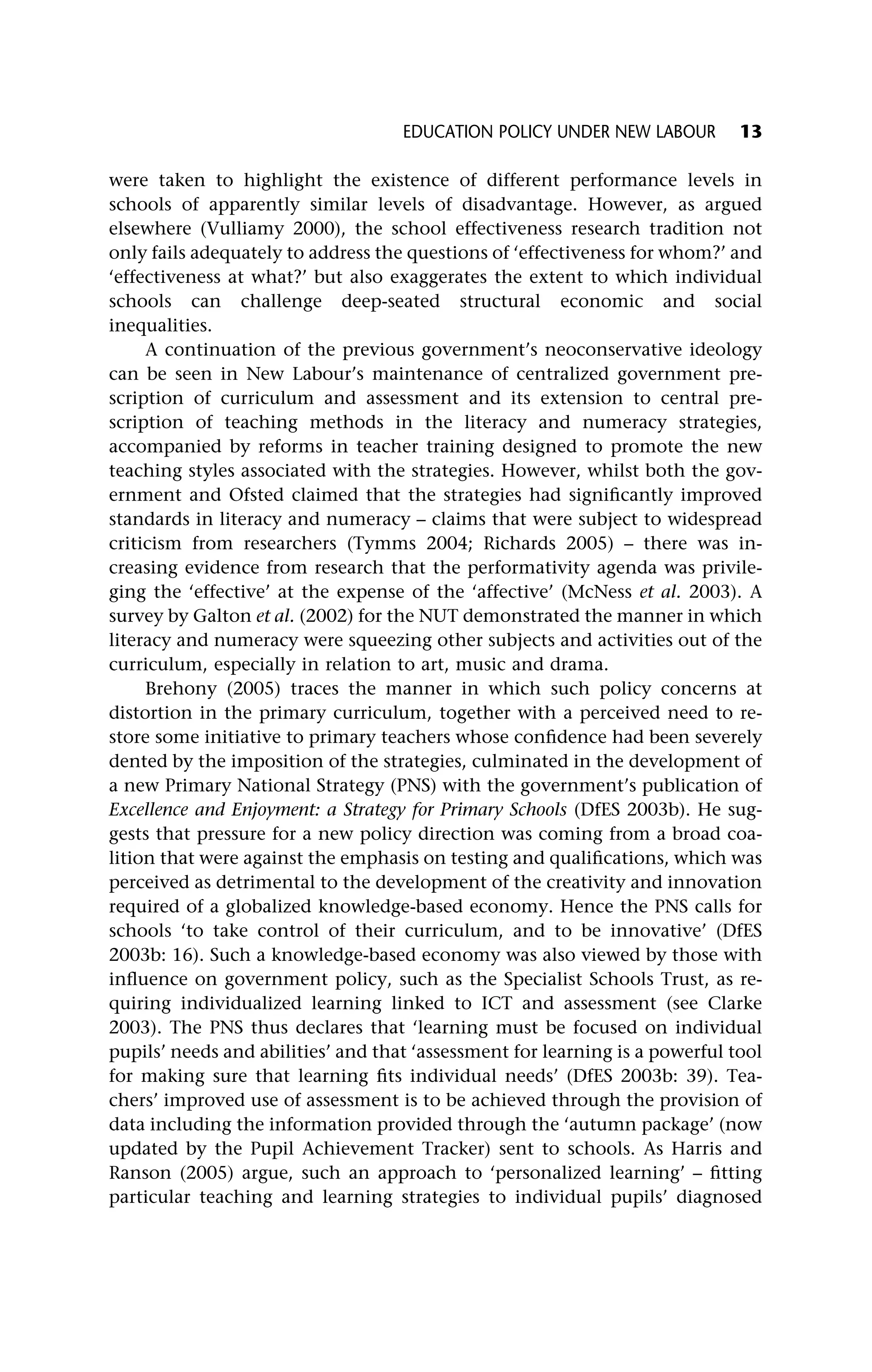 were taken to highlight the existence of different performance levels in
schools of apparently similar levels of disadvantage. However, as argued
elsewhere (Vulliamy 2000), the school effectiveness research tradition not
only fails adequately to address the questions of ‘effectiveness for whom?’ and
‘effectiveness at what?’ but also exaggerates the extent to which individual
schools can challenge deep-seated structural economic and social
inequalities.
A continuation of the previous government’s neoconservative ideology
can be seen in New Labour’s maintenance of centralized government pre-
scription of curriculum and assessment and its extension to central pre-
scription of teaching methods in the literacy and numeracy strategies,
accompanied by reforms in teacher training designed to promote the new
teaching styles associated with the strategies. However, whilst both the gov-
ernment and Ofsted claimed that the strategies had significantly improved
standards in literacy and numeracy – claims that were subject to widespread
criticism from researchers (Tymms 2004; Richards 2005) – there was in-
creasing evidence from research that the performativity agenda was privile-
ging the ‘effective’ at the expense of the ‘affective’ (McNess et al. 2003). A
survey by Galton et al. (2002) for the NUT demonstrated the manner in which
literacy and numeracy were squeezing other subjects and activities out of the
curriculum, especially in relation to art, music and drama.
Brehony (2005) traces the manner in which such policy concerns at
distortion in the primary curriculum, together with a perceived need to re-
store some initiative to primary teachers whose confidence had been severely
dented by the imposition of the strategies, culminated in the development of
a new Primary National Strategy (PNS) with the government’s publication of
Excellence and Enjoyment: a Strategy for Primary Schools (DfES 2003b). He sug-
gests that pressure for a new policy direction was coming from a broad coa-
lition that were against the emphasis on testing and qualifications, which was
perceived as detrimental to the development of the creativity and innovation
required of a globalized knowledge-based economy. Hence the PNS calls for
schools ‘to take control of their curriculum, and to be innovative’ (DfES
2003b: 16). Such a knowledge-based economy was also viewed by those with
influence on government policy, such as the Specialist Schools Trust, as re-
quiring individualized learning linked to ICT and assessment (see Clarke
2003). The PNS thus declares that ‘learning must be focused on individual
pupils’ needs and abilities’ and that ‘assessment for learning is a powerful tool
for making sure that learning fits individual needs’ (DfES 2003b: 39). Tea-
chers’ improved use of assessment is to be achieved through the provision of
data including the information provided through the ‘autumn package’ (now
updated by the Pupil Achievement Tracker) sent to schools. As Harris and
Ranson (2005) argue, such an approach to ‘personalized learning’ – fitting
particular teaching and learning strategies to individual pupils’ diagnosed
EDUCATION POLICY UNDER NEW LABOUR 13
 