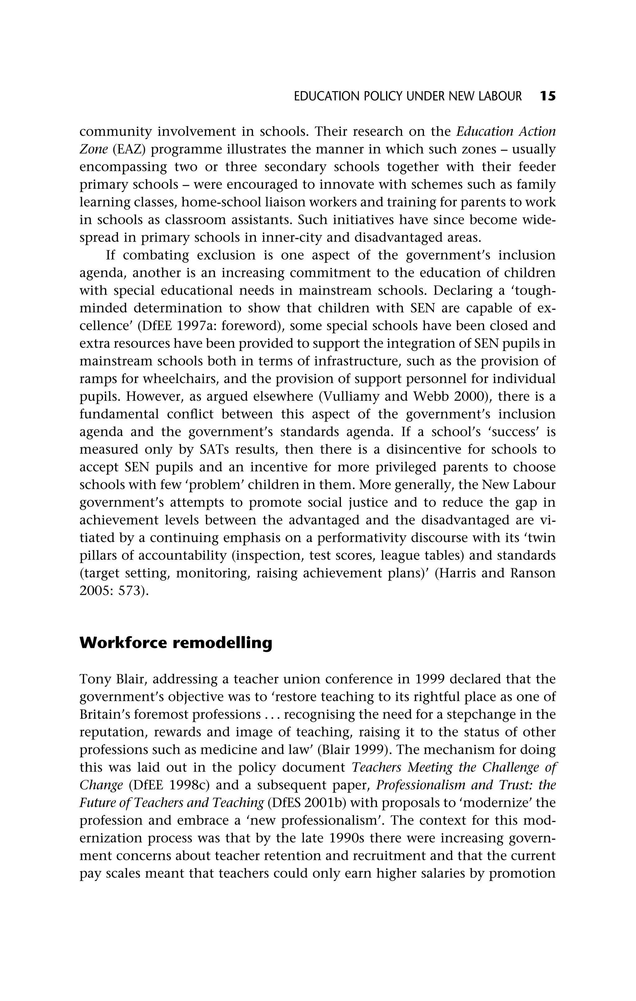 community involvement in schools. Their research on the Education Action
Zone (EAZ) programme illustrates the manner in which such zones – usually
encompassing two or three secondary schools together with their feeder
primary schools – were encouraged to innovate with schemes such as family
learning classes, home-school liaison workers and training for parents to work
in schools as classroom assistants. Such initiatives have since become wide-
spread in primary schools in inner-city and disadvantaged areas.
If combating exclusion is one aspect of the government’s inclusion
agenda, another is an increasing commitment to the education of children
with special educational needs in mainstream schools. Declaring a ‘tough-
minded determination to show that children with SEN are capable of ex-
cellence’ (DfEE 1997a: foreword), some special schools have been closed and
extra resources have been provided to support the integration of SEN pupils in
mainstream schools both in terms of infrastructure, such as the provision of
ramps for wheelchairs, and the provision of support personnel for individual
pupils. However, as argued elsewhere (Vulliamy and Webb 2000), there is a
fundamental conflict between this aspect of the government’s inclusion
agenda and the government’s standards agenda. If a school’s ‘success’ is
measured only by SATs results, then there is a disincentive for schools to
accept SEN pupils and an incentive for more privileged parents to choose
schools with few ‘problem’ children in them. More generally, the New Labour
government’s attempts to promote social justice and to reduce the gap in
achievement levels between the advantaged and the disadvantaged are vi-
tiated by a continuing emphasis on a performativity discourse with its ‘twin
pillars of accountability (inspection, test scores, league tables) and standards
(target setting, monitoring, raising achievement plans)’ (Harris and Ranson
2005: 573).
Workforce remodelling
Tony Blair, addressing a teacher union conference in 1999 declared that the
government’s objective was to ‘restore teaching to its rightful place as one of
Britain’s foremost professions . . . recognising the need for a stepchange in the
reputation, rewards and image of teaching, raising it to the status of other
professions such as medicine and law’ (Blair 1999). The mechanism for doing
this was laid out in the policy document Teachers Meeting the Challenge of
Change (DfEE 1998c) and a subsequent paper, Professionalism and Trust: the
Future of Teachers and Teaching (DfES 2001b) with proposals to ‘modernize’ the
profession and embrace a ‘new professionalism’. The context for this mod-
ernization process was that by the late 1990s there were increasing govern-
ment concerns about teacher retention and recruitment and that the current
pay scales meant that teachers could only earn higher salaries by promotion
EDUCATION POLICY UNDER NEW LABOUR 15
 