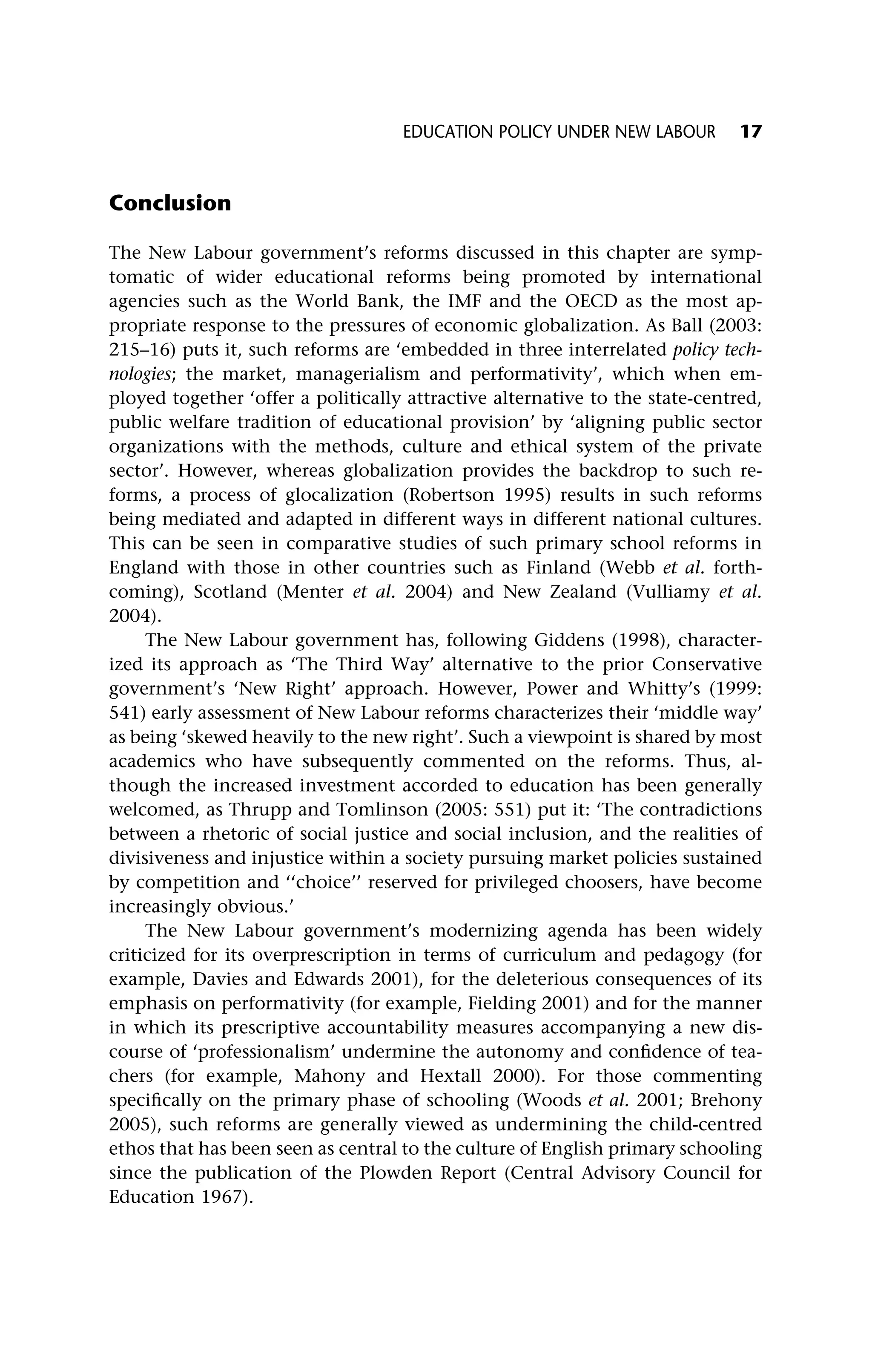 Conclusion
The New Labour government’s reforms discussed in this chapter are symp-
tomatic of wider educational reforms being promoted by international
agencies such as the World Bank, the IMF and the OECD as the most ap-
propriate response to the pressures of economic globalization. As Ball (2003:
215–16) puts it, such reforms are ‘embedded in three interrelated policy tech-
nologies; the market, managerialism and performativity’, which when em-
ployed together ‘offer a politically attractive alternative to the state-centred,
public welfare tradition of educational provision’ by ‘aligning public sector
organizations with the methods, culture and ethical system of the private
sector’. However, whereas globalization provides the backdrop to such re-
forms, a process of glocalization (Robertson 1995) results in such reforms
being mediated and adapted in different ways in different national cultures.
This can be seen in comparative studies of such primary school reforms in
England with those in other countries such as Finland (Webb et al. forth-
coming), Scotland (Menter et al. 2004) and New Zealand (Vulliamy et al.
2004).
The New Labour government has, following Giddens (1998), character-
ized its approach as ‘The Third Way’ alternative to the prior Conservative
government’s ‘New Right’ approach. However, Power and Whitty’s (1999:
541) early assessment of New Labour reforms characterizes their ‘middle way’
as being ‘skewed heavily to the new right’. Such a viewpoint is shared by most
academics who have subsequently commented on the reforms. Thus, al-
though the increased investment accorded to education has been generally
welcomed, as Thrupp and Tomlinson (2005: 551) put it: ‘The contradictions
between a rhetoric of social justice and social inclusion, and the realities of
divisiveness and injustice within a society pursuing market policies sustained
by competition and ‘‘choice’’ reserved for privileged choosers, have become
increasingly obvious.’
The New Labour government’s modernizing agenda has been widely
criticized for its overprescription in terms of curriculum and pedagogy (for
example, Davies and Edwards 2001), for the deleterious consequences of its
emphasis on performativity (for example, Fielding 2001) and for the manner
in which its prescriptive accountability measures accompanying a new dis-
course of ‘professionalism’ undermine the autonomy and confidence of tea-
chers (for example, Mahony and Hextall 2000). For those commenting
specifically on the primary phase of schooling (Woods et al. 2001; Brehony
2005), such reforms are generally viewed as undermining the child-centred
ethos that has been seen as central to the culture of English primary schooling
since the publication of the Plowden Report (Central Advisory Council for
Education 1967).
EDUCATION POLICY UNDER NEW LABOUR 17
 