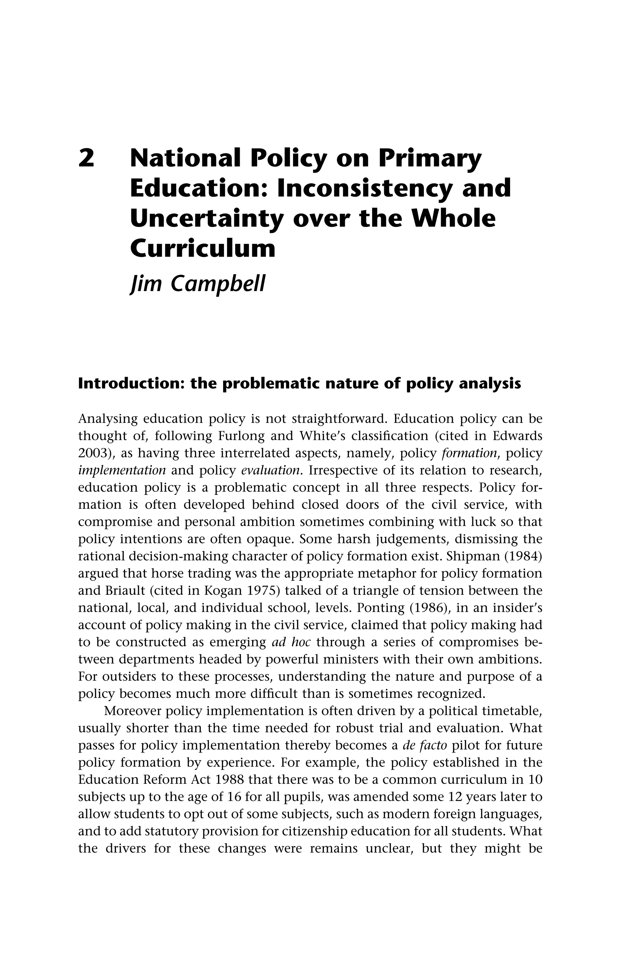 2 National Policy on Primary
Education: Inconsistency and
Uncertainty over the Whole
Curriculum
Jim Campbell
Introduction: the problematic nature of policy analysis
Analysing education policy is not straightforward. Education policy can be
thought of, following Furlong and White’s classification (cited in Edwards
2003), as having three interrelated aspects, namely, policy formation, policy
implementation and policy evaluation. Irrespective of its relation to research,
education policy is a problematic concept in all three respects. Policy for-
mation is often developed behind closed doors of the civil service, with
compromise and personal ambition sometimes combining with luck so that
policy intentions are often opaque. Some harsh judgements, dismissing the
rational decision-making character of policy formation exist. Shipman (1984)
argued that horse trading was the appropriate metaphor for policy formation
and Briault (cited in Kogan 1975) talked of a triangle of tension between the
national, local, and individual school, levels. Ponting (1986), in an insider’s
account of policy making in the civil service, claimed that policy making had
to be constructed as emerging ad hoc through a series of compromises be-
tween departments headed by powerful ministers with their own ambitions.
For outsiders to these processes, understanding the nature and purpose of a
policy becomes much more difficult than is sometimes recognized.
Moreover policy implementation is often driven by a political timetable,
usually shorter than the time needed for robust trial and evaluation. What
passes for policy implementation thereby becomes a de facto pilot for future
policy formation by experience. For example, the policy established in the
Education Reform Act 1988 that there was to be a common curriculum in 10
subjects up to the age of 16 for all pupils, was amended some 12 years later to
allow students to opt out of some subjects, such as modern foreign languages,
and to add statutory provision for citizenship education for all students. What
the drivers for these changes were remains unclear, but they might be
 