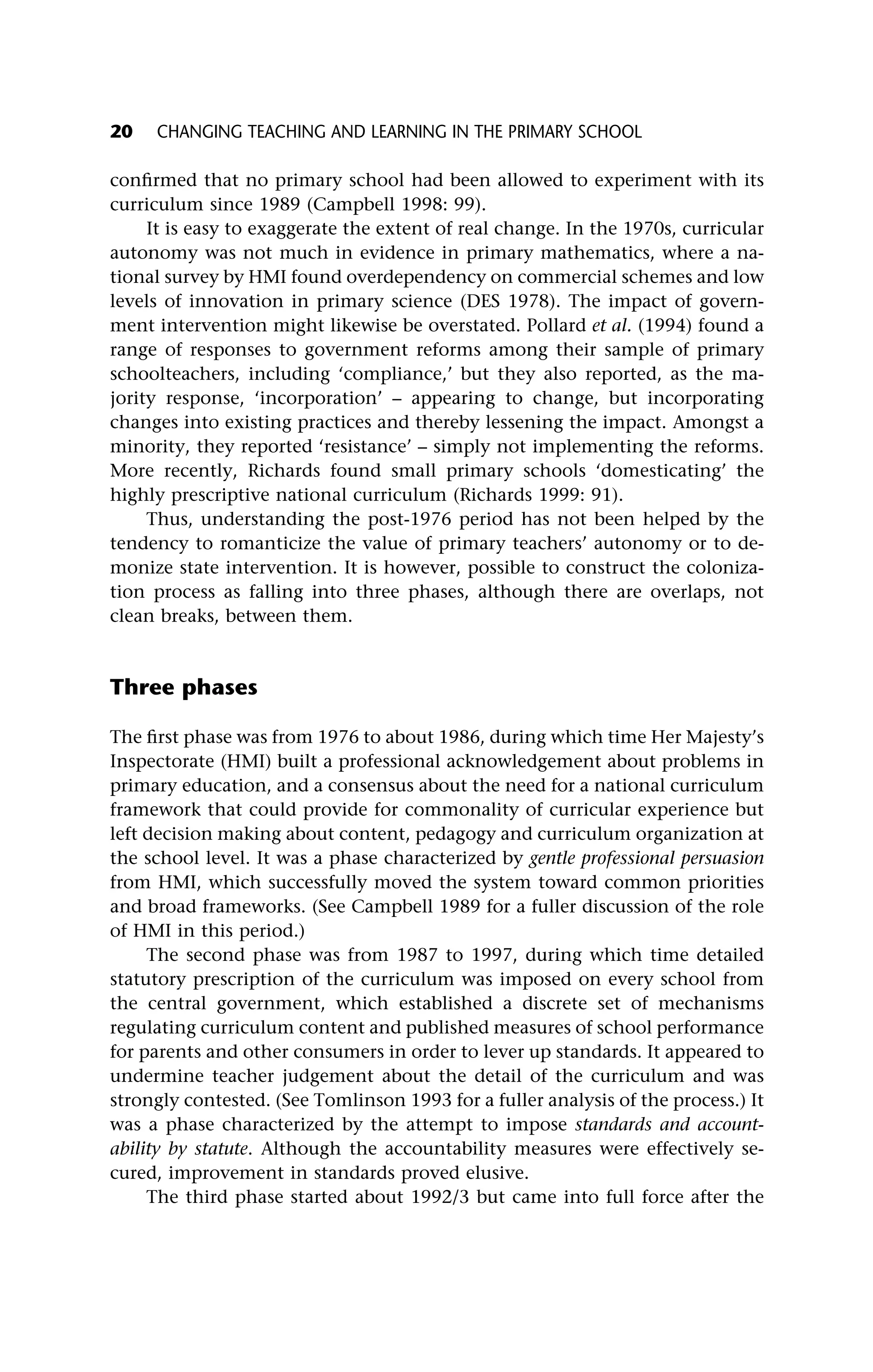 confirmed that no primary school had been allowed to experiment with its
curriculum since 1989 (Campbell 1998: 99).
It is easy to exaggerate the extent of real change. In the 1970s, curricular
autonomy was not much in evidence in primary mathematics, where a na-
tional survey by HMI found overdependency on commercial schemes and low
levels of innovation in primary science (DES 1978). The impact of govern-
ment intervention might likewise be overstated. Pollard et al. (1994) found a
range of responses to government reforms among their sample of primary
schoolteachers, including ‘compliance,’ but they also reported, as the ma-
jority response, ‘incorporation’ – appearing to change, but incorporating
changes into existing practices and thereby lessening the impact. Amongst a
minority, they reported ‘resistance’ – simply not implementing the reforms.
More recently, Richards found small primary schools ‘domesticating’ the
highly prescriptive national curriculum (Richards 1999: 91).
Thus, understanding the post-1976 period has not been helped by the
tendency to romanticize the value of primary teachers’ autonomy or to de-
monize state intervention. It is however, possible to construct the coloniza-
tion process as falling into three phases, although there are overlaps, not
clean breaks, between them.
Three phases
The first phase was from 1976 to about 1986, during which time Her Majesty’s
Inspectorate (HMI) built a professional acknowledgement about problems in
primary education, and a consensus about the need for a national curriculum
framework that could provide for commonality of curricular experience but
left decision making about content, pedagogy and curriculum organization at
the school level. It was a phase characterized by gentle professional persuasion
from HMI, which successfully moved the system toward common priorities
and broad frameworks. (See Campbell 1989 for a fuller discussion of the role
of HMI in this period.)
The second phase was from 1987 to 1997, during which time detailed
statutory prescription of the curriculum was imposed on every school from
the central government, which established a discrete set of mechanisms
regulating curriculum content and published measures of school performance
for parents and other consumers in order to lever up standards. It appeared to
undermine teacher judgement about the detail of the curriculum and was
strongly contested. (See Tomlinson 1993 for a fuller analysis of the process.) It
was a phase characterized by the attempt to impose standards and account-
ability by statute. Although the accountability measures were effectively se-
cured, improvement in standards proved elusive.
The third phase started about 1992/3 but came into full force after the
20 CHANGING TEACHING AND LEARNING IN THE PRIMARY SCHOOL
 