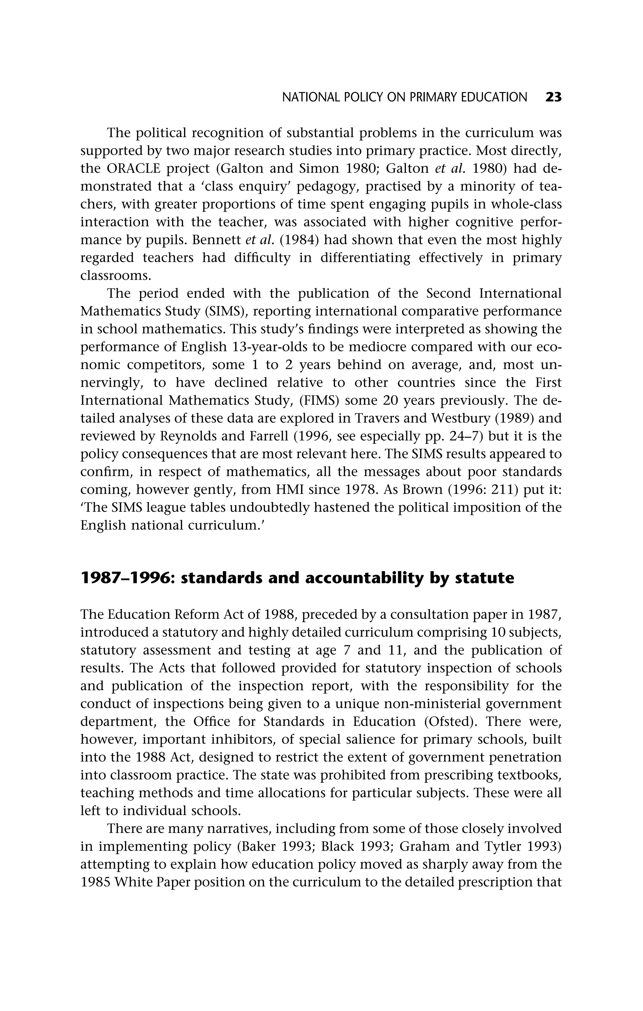 The political recognition of substantial problems in the curriculum was
supported by two major research studies into primary practice. Most directly,
the ORACLE project (Galton and Simon 1980; Galton et al. 1980) had de-
monstrated that a ‘class enquiry’ pedagogy, practised by a minority of tea-
chers, with greater proportions of time spent engaging pupils in whole-class
interaction with the teacher, was associated with higher cognitive perfor-
mance by pupils. Bennett et al. (1984) had shown that even the most highly
regarded teachers had difficulty in differentiating effectively in primary
classrooms.
The period ended with the publication of the Second International
Mathematics Study (SIMS), reporting international comparative performance
in school mathematics. This study’s findings were interpreted as showing the
performance of English 13-year-olds to be mediocre compared with our eco-
nomic competitors, some 1 to 2 years behind on average, and, most un-
nervingly, to have declined relative to other countries since the First
International Mathematics Study, (FIMS) some 20 years previously. The de-
tailed analyses of these data are explored in Travers and Westbury (1989) and
reviewed by Reynolds and Farrell (1996, see especially pp. 24–7) but it is the
policy consequences that are most relevant here. The SIMS results appeared to
confirm, in respect of mathematics, all the messages about poor standards
coming, however gently, from HMI since 1978. As Brown (1996: 211) put it:
‘The SIMS league tables undoubtedly hastened the political imposition of the
English national curriculum.’
1987–1996: standards and accountability by statute
The Education Reform Act of 1988, preceded by a consultation paper in 1987,
introduced a statutory and highly detailed curriculum comprising 10 subjects,
statutory assessment and testing at age 7 and 11, and the publication of
results. The Acts that followed provided for statutory inspection of schools
and publication of the inspection report, with the responsibility for the
conduct of inspections being given to a unique non-ministerial government
department, the Office for Standards in Education (Ofsted). There were,
however, important inhibitors, of special salience for primary schools, built
into the 1988 Act, designed to restrict the extent of government penetration
into classroom practice. The state was prohibited from prescribing textbooks,
teaching methods and time allocations for particular subjects. These were all
left to individual schools.
There are many narratives, including from some of those closely involved
in implementing policy (Baker 1993; Black 1993; Graham and Tytler 1993)
attempting to explain how education policy moved as sharply away from the
1985 White Paper position on the curriculum to the detailed prescription that
NATIONAL POLICY ON PRIMARY EDUCATION 23
 