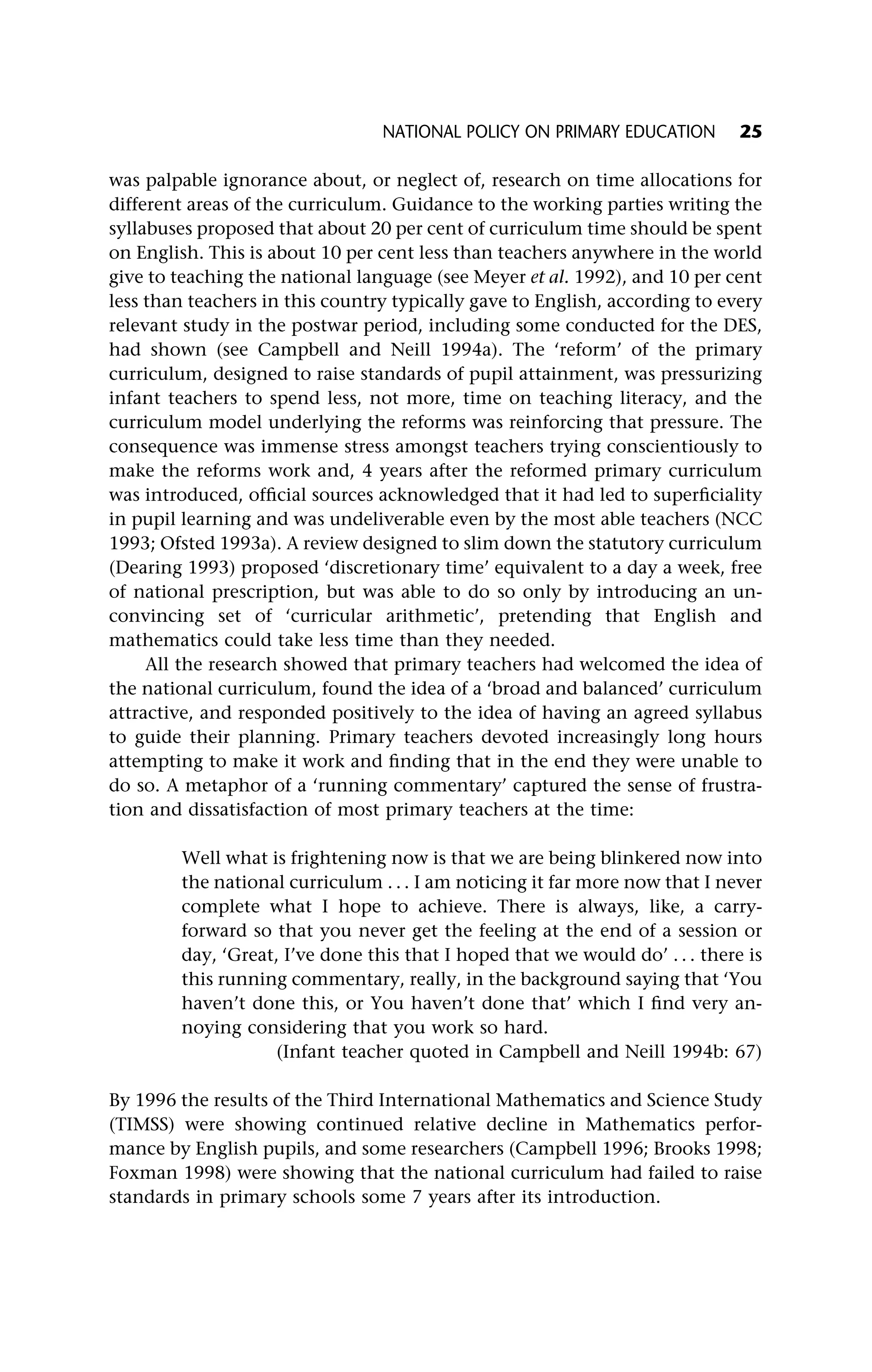 was palpable ignorance about, or neglect of, research on time allocations for
different areas of the curriculum. Guidance to the working parties writing the
syllabuses proposed that about 20 per cent of curriculum time should be spent
on English. This is about 10 per cent less than teachers anywhere in the world
give to teaching the national language (see Meyer et al. 1992), and 10 per cent
less than teachers in this country typically gave to English, according to every
relevant study in the postwar period, including some conducted for the DES,
had shown (see Campbell and Neill 1994a). The ‘reform’ of the primary
curriculum, designed to raise standards of pupil attainment, was pressurizing
infant teachers to spend less, not more, time on teaching literacy, and the
curriculum model underlying the reforms was reinforcing that pressure. The
consequence was immense stress amongst teachers trying conscientiously to
make the reforms work and, 4 years after the reformed primary curriculum
was introduced, official sources acknowledged that it had led to superficiality
in pupil learning and was undeliverable even by the most able teachers (NCC
1993; Ofsted 1993a). A review designed to slim down the statutory curriculum
(Dearing 1993) proposed ‘discretionary time’ equivalent to a day a week, free
of national prescription, but was able to do so only by introducing an un-
convincing set of ‘curricular arithmetic’, pretending that English and
mathematics could take less time than they needed.
All the research showed that primary teachers had welcomed the idea of
the national curriculum, found the idea of a ‘broad and balanced’ curriculum
attractive, and responded positively to the idea of having an agreed syllabus
to guide their planning. Primary teachers devoted increasingly long hours
attempting to make it work and finding that in the end they were unable to
do so. A metaphor of a ‘running commentary’ captured the sense of frustra-
tion and dissatisfaction of most primary teachers at the time:
Well what is frightening now is that we are being blinkered now into
the national curriculum . . . I am noticing it far more now that I never
complete what I hope to achieve. There is always, like, a carry-
forward so that you never get the feeling at the end of a session or
day, ‘Great, I’ve done this that I hoped that we would do’ . . . there is
this running commentary, really, in the background saying that ‘You
haven’t done this, or You haven’t done that’ which I find very an-
noying considering that you work so hard.
(Infant teacher quoted in Campbell and Neill 1994b: 67)
By 1996 the results of the Third International Mathematics and Science Study
(TIMSS) were showing continued relative decline in Mathematics perfor-
mance by English pupils, and some researchers (Campbell 1996; Brooks 1998;
Foxman 1998) were showing that the national curriculum had failed to raise
standards in primary schools some 7 years after its introduction.
NATIONAL POLICY ON PRIMARY EDUCATION 25
 