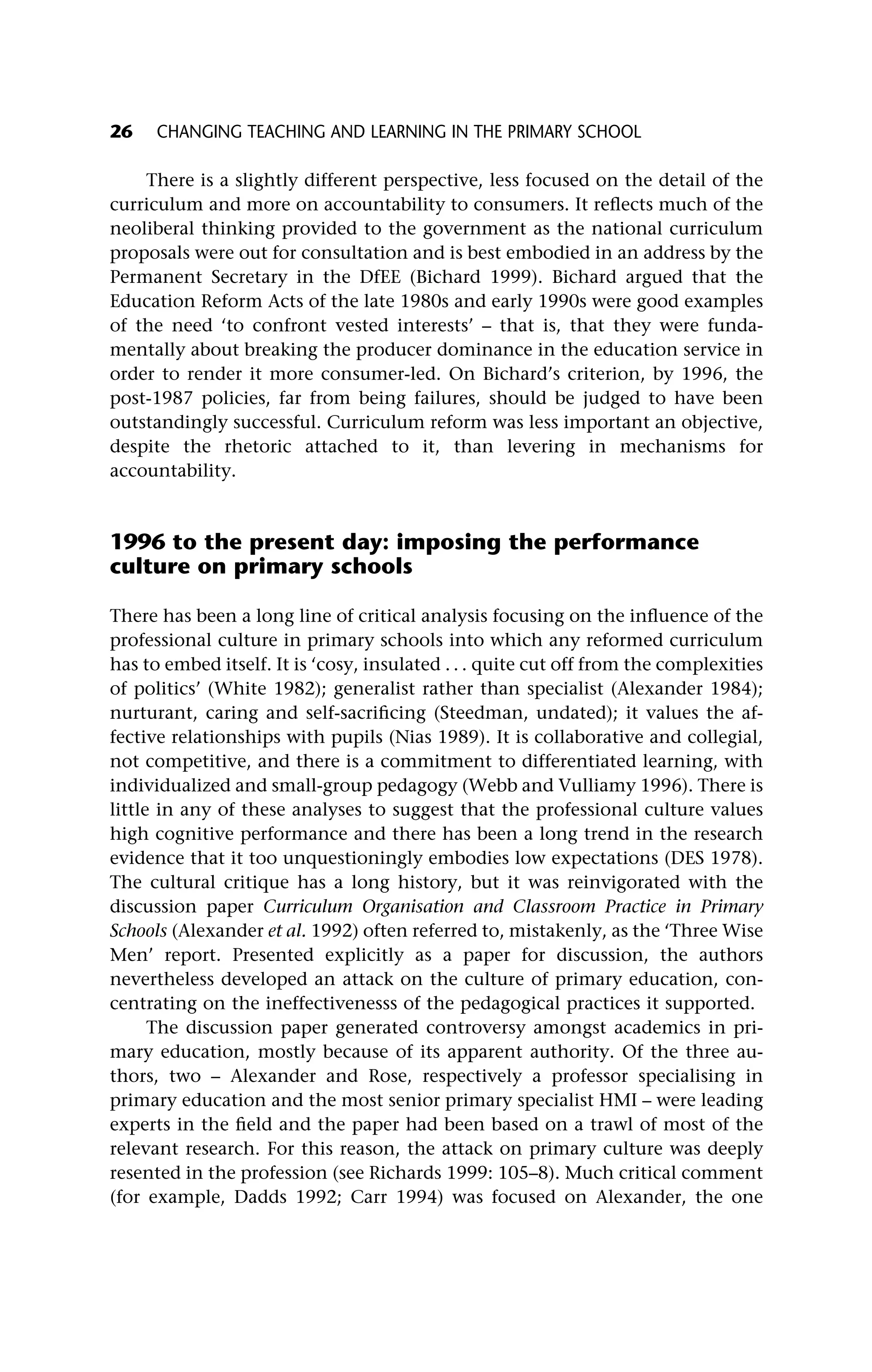 There is a slightly different perspective, less focused on the detail of the
curriculum and more on accountability to consumers. It reflects much of the
neoliberal thinking provided to the government as the national curriculum
proposals were out for consultation and is best embodied in an address by the
Permanent Secretary in the DfEE (Bichard 1999). Bichard argued that the
Education Reform Acts of the late 1980s and early 1990s were good examples
of the need ‘to confront vested interests’ – that is, that they were funda-
mentally about breaking the producer dominance in the education service in
order to render it more consumer-led. On Bichard’s criterion, by 1996, the
post-1987 policies, far from being failures, should be judged to have been
outstandingly successful. Curriculum reform was less important an objective,
despite the rhetoric attached to it, than levering in mechanisms for
accountability.
1996 to the present day: imposing the performance
culture on primary schools
There has been a long line of critical analysis focusing on the influence of the
professional culture in primary schools into which any reformed curriculum
has to embed itself. It is ‘cosy, insulated . . . quite cut off from the complexities
of politics’ (White 1982); generalist rather than specialist (Alexander 1984);
nurturant, caring and self-sacrificing (Steedman, undated); it values the af-
fective relationships with pupils (Nias 1989). It is collaborative and collegial,
not competitive, and there is a commitment to differentiated learning, with
individualized and small-group pedagogy (Webb and Vulliamy 1996). There is
little in any of these analyses to suggest that the professional culture values
high cognitive performance and there has been a long trend in the research
evidence that it too unquestioningly embodies low expectations (DES 1978).
The cultural critique has a long history, but it was reinvigorated with the
discussion paper Curriculum Organisation and Classroom Practice in Primary
Schools (Alexander et al. 1992) often referred to, mistakenly, as the ‘Three Wise
Men’ report. Presented explicitly as a paper for discussion, the authors
nevertheless developed an attack on the culture of primary education, con-
centrating on the ineffectivenesss of the pedagogical practices it supported.
The discussion paper generated controversy amongst academics in pri-
mary education, mostly because of its apparent authority. Of the three au-
thors, two – Alexander and Rose, respectively a professor specialising in
primary education and the most senior primary specialist HMI – were leading
experts in the field and the paper had been based on a trawl of most of the
relevant research. For this reason, the attack on primary culture was deeply
resented in the profession (see Richards 1999: 105–8). Much critical comment
(for example, Dadds 1992; Carr 1994) was focused on Alexander, the one
26 CHANGING TEACHING AND LEARNING IN THE PRIMARY SCHOOL
 