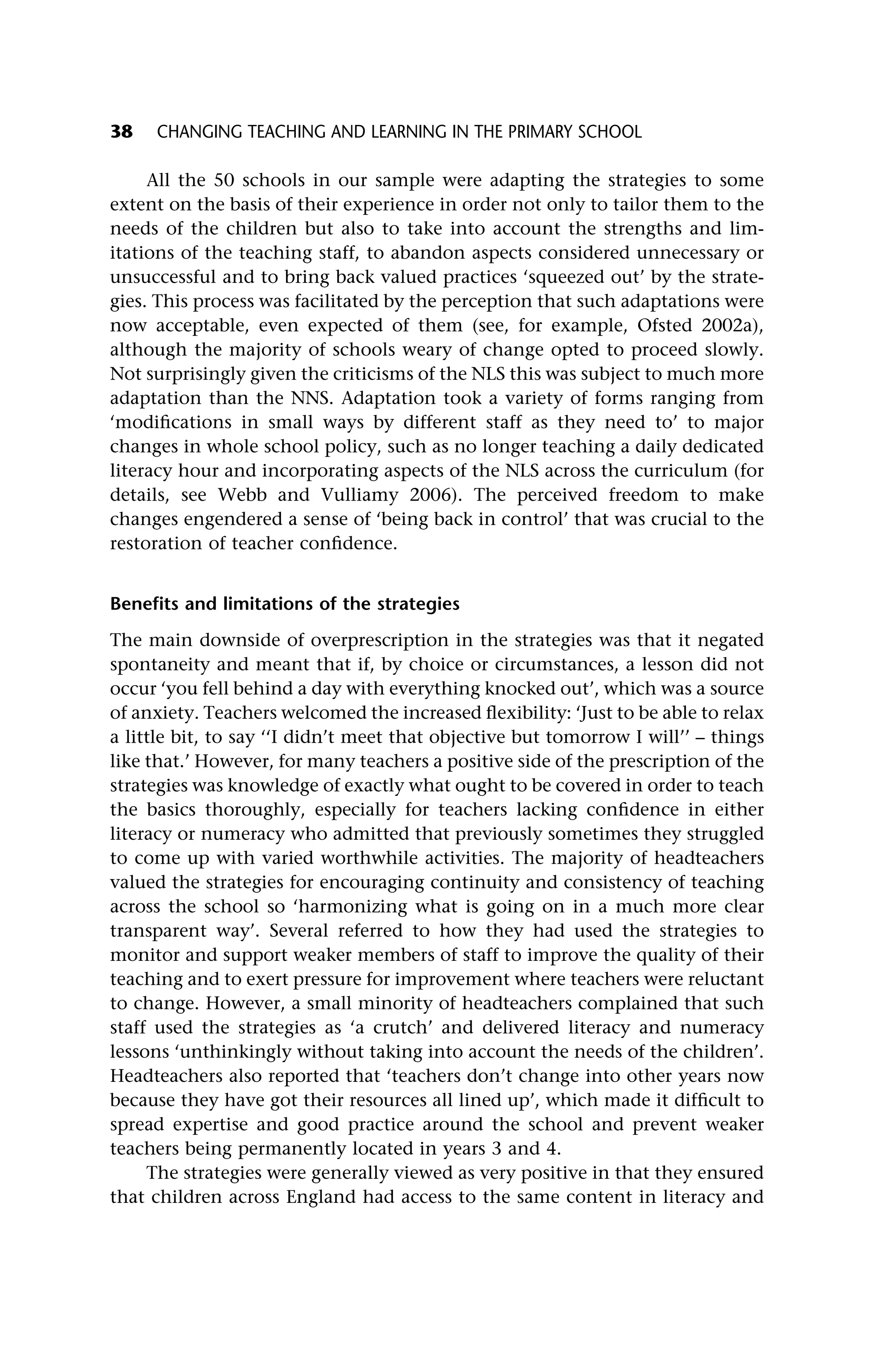 All the 50 schools in our sample were adapting the strategies to some
extent on the basis of their experience in order not only to tailor them to the
needs of the children but also to take into account the strengths and lim-
itations of the teaching staff, to abandon aspects considered unnecessary or
unsuccessful and to bring back valued practices ‘squeezed out’ by the strate-
gies. This process was facilitated by the perception that such adaptations were
now acceptable, even expected of them (see, for example, Ofsted 2002a),
although the majority of schools weary of change opted to proceed slowly.
Not surprisingly given the criticisms of the NLS this was subject to much more
adaptation than the NNS. Adaptation took a variety of forms ranging from
‘modifications in small ways by different staff as they need to’ to major
changes in whole school policy, such as no longer teaching a daily dedicated
literacy hour and incorporating aspects of the NLS across the curriculum (for
details, see Webb and Vulliamy 2006). The perceived freedom to make
changes engendered a sense of ‘being back in control’ that was crucial to the
restoration of teacher confidence.
Benefits and limitations of the strategies
The main downside of overprescription in the strategies was that it negated
spontaneity and meant that if, by choice or circumstances, a lesson did not
occur ‘you fell behind a day with everything knocked out’, which was a source
of anxiety. Teachers welcomed the increased flexibility: ‘Just to be able to relax
a little bit, to say ‘‘I didn’t meet that objective but tomorrow I will’’ – things
like that.’ However, for many teachers a positive side of the prescription of the
strategies was knowledge of exactly what ought to be covered in order to teach
the basics thoroughly, especially for teachers lacking confidence in either
literacy or numeracy who admitted that previously sometimes they struggled
to come up with varied worthwhile activities. The majority of headteachers
valued the strategies for encouraging continuity and consistency of teaching
across the school so ‘harmonizing what is going on in a much more clear
transparent way’. Several referred to how they had used the strategies to
monitor and support weaker members of staff to improve the quality of their
teaching and to exert pressure for improvement where teachers were reluctant
to change. However, a small minority of headteachers complained that such
staff used the strategies as ‘a crutch’ and delivered literacy and numeracy
lessons ‘unthinkingly without taking into account the needs of the children’.
Headteachers also reported that ‘teachers don’t change into other years now
because they have got their resources all lined up’, which made it difficult to
spread expertise and good practice around the school and prevent weaker
teachers being permanently located in years 3 and 4.
The strategies were generally viewed as very positive in that they ensured
that children across England had access to the same content in literacy and
38 CHANGING TEACHING AND LEARNING IN THE PRIMARY SCHOOL
 