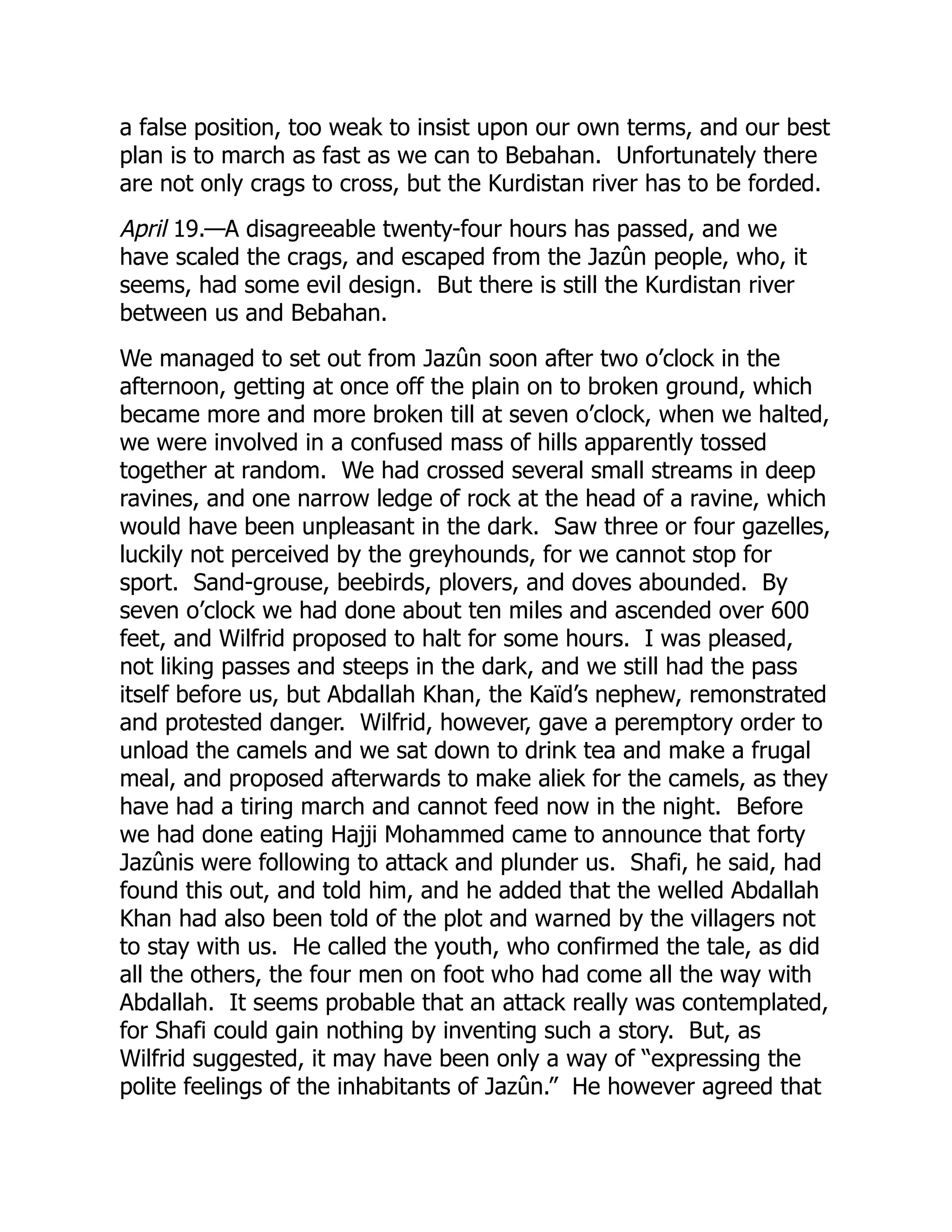 a false position, too weak to insist upon our own terms, and our best
plan is to march as fast as we can to Bebahan. Unfortunately there
are not only crags to cross, but the Kurdistan river has to be forded.
April 19.—A disagreeable twenty-four hours has passed, and we
have scaled the crags, and escaped from the Jazûn people, who, it
seems, had some evil design. But there is still the Kurdistan river
between us and Bebahan.
We managed to set out from Jazûn soon after two o’clock in the
afternoon, getting at once off the plain on to broken ground, which
became more and more broken till at seven o’clock, when we halted,
we were involved in a confused mass of hills apparently tossed
together at random. We had crossed several small streams in deep
ravines, and one narrow ledge of rock at the head of a ravine, which
would have been unpleasant in the dark. Saw three or four gazelles,
luckily not perceived by the greyhounds, for we cannot stop for
sport. Sand-grouse, beebirds, plovers, and doves abounded. By
seven o’clock we had done about ten miles and ascended over 600
feet, and Wilfrid proposed to halt for some hours. I was pleased,
not liking passes and steeps in the dark, and we still had the pass
itself before us, but Abdallah Khan, the Kaïd’s nephew, remonstrated
and protested danger. Wilfrid, however, gave a peremptory order to
unload the camels and we sat down to drink tea and make a frugal
meal, and proposed afterwards to make aliek for the camels, as they
have had a tiring march and cannot feed now in the night. Before
we had done eating Hajji Mohammed came to announce that forty
Jazûnis were following to attack and plunder us. Shafi, he said, had
found this out, and told him, and he added that the welled Abdallah
Khan had also been told of the plot and warned by the villagers not
to stay with us. He called the youth, who confirmed the tale, as did
all the others, the four men on foot who had come all the way with
Abdallah. It seems probable that an attack really was contemplated,
for Shafi could gain nothing by inventing such a story. But, as
Wilfrid suggested, it may have been only a way of “expressing the
polite feelings of the inhabitants of Jazûn.” He however agreed that
 