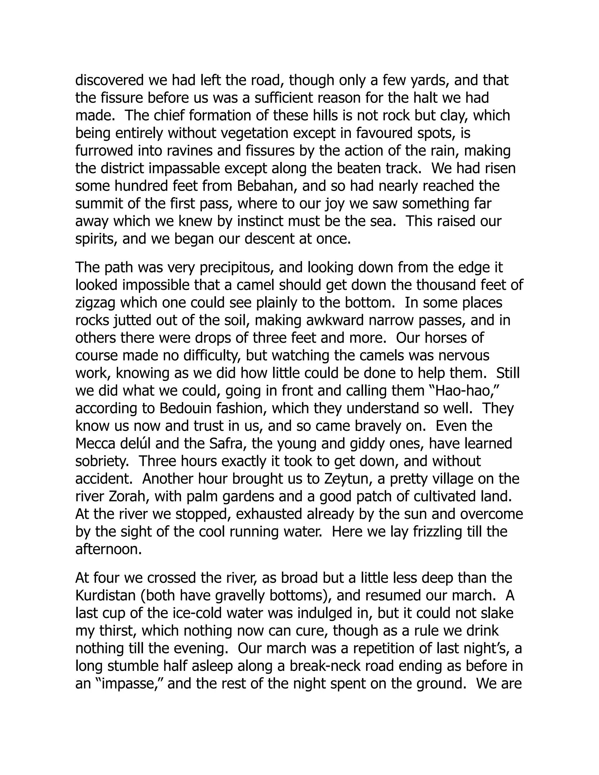 discovered we had left the road, though only a few yards, and that
the fissure before us was a sufficient reason for the halt we had
made. The chief formation of these hills is not rock but clay, which
being entirely without vegetation except in favoured spots, is
furrowed into ravines and fissures by the action of the rain, making
the district impassable except along the beaten track. We had risen
some hundred feet from Bebahan, and so had nearly reached the
summit of the first pass, where to our joy we saw something far
away which we knew by instinct must be the sea. This raised our
spirits, and we began our descent at once.
The path was very precipitous, and looking down from the edge it
looked impossible that a camel should get down the thousand feet of
zigzag which one could see plainly to the bottom. In some places
rocks jutted out of the soil, making awkward narrow passes, and in
others there were drops of three feet and more. Our horses of
course made no difficulty, but watching the camels was nervous
work, knowing as we did how little could be done to help them. Still
we did what we could, going in front and calling them “Hao-hao,”
according to Bedouin fashion, which they understand so well. They
know us now and trust in us, and so came bravely on. Even the
Mecca delúl and the Safra, the young and giddy ones, have learned
sobriety. Three hours exactly it took to get down, and without
accident. Another hour brought us to Zeytun, a pretty village on the
river Zorah, with palm gardens and a good patch of cultivated land.
At the river we stopped, exhausted already by the sun and overcome
by the sight of the cool running water. Here we lay frizzling till the
afternoon.
At four we crossed the river, as broad but a little less deep than the
Kurdistan (both have gravelly bottoms), and resumed our march. A
last cup of the ice-cold water was indulged in, but it could not slake
my thirst, which nothing now can cure, though as a rule we drink
nothing till the evening. Our march was a repetition of last night’s, a
long stumble half asleep along a break-neck road ending as before in
an “impasse,” and the rest of the night spent on the ground. We are
 