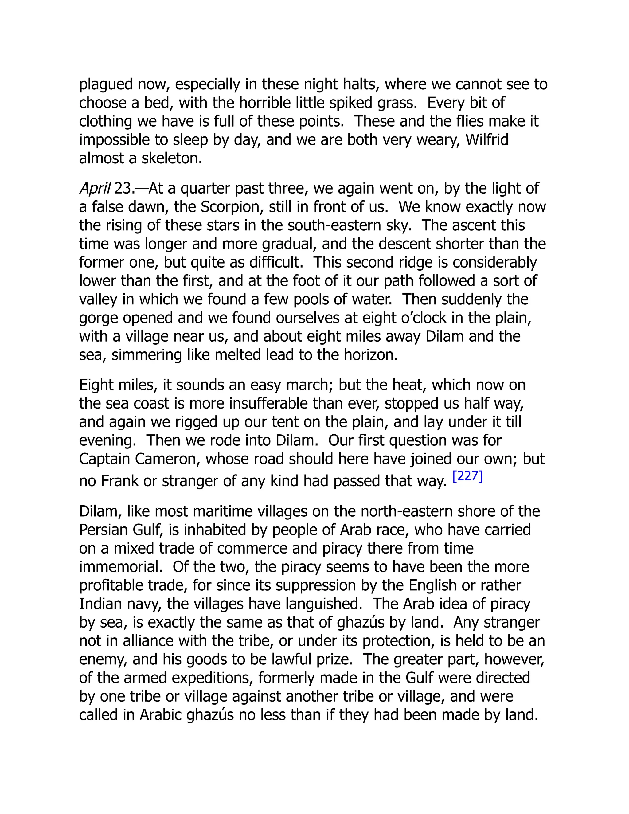 plagued now, especially in these night halts, where we cannot see to
choose a bed, with the horrible little spiked grass. Every bit of
clothing we have is full of these points. These and the flies make it
impossible to sleep by day, and we are both very weary, Wilfrid
almost a skeleton.
April 23.—At a quarter past three, we again went on, by the light of
a false dawn, the Scorpion, still in front of us. We know exactly now
the rising of these stars in the south-eastern sky. The ascent this
time was longer and more gradual, and the descent shorter than the
former one, but quite as difficult. This second ridge is considerably
lower than the first, and at the foot of it our path followed a sort of
valley in which we found a few pools of water. Then suddenly the
gorge opened and we found ourselves at eight o’clock in the plain,
with a village near us, and about eight miles away Dilam and the
sea, simmering like melted lead to the horizon.
Eight miles, it sounds an easy march; but the heat, which now on
the sea coast is more insufferable than ever, stopped us half way,
and again we rigged up our tent on the plain, and lay under it till
evening. Then we rode into Dilam. Our first question was for
Captain Cameron, whose road should here have joined our own; but
no Frank or stranger of any kind had passed that way. [227]
Dilam, like most maritime villages on the north-eastern shore of the
Persian Gulf, is inhabited by people of Arab race, who have carried
on a mixed trade of commerce and piracy there from time
immemorial. Of the two, the piracy seems to have been the more
profitable trade, for since its suppression by the English or rather
Indian navy, the villages have languished. The Arab idea of piracy
by sea, is exactly the same as that of ghazús by land. Any stranger
not in alliance with the tribe, or under its protection, is held to be an
enemy, and his goods to be lawful prize. The greater part, however,
of the armed expeditions, formerly made in the Gulf were directed
by one tribe or village against another tribe or village, and were
called in Arabic ghazús no less than if they had been made by land.
 