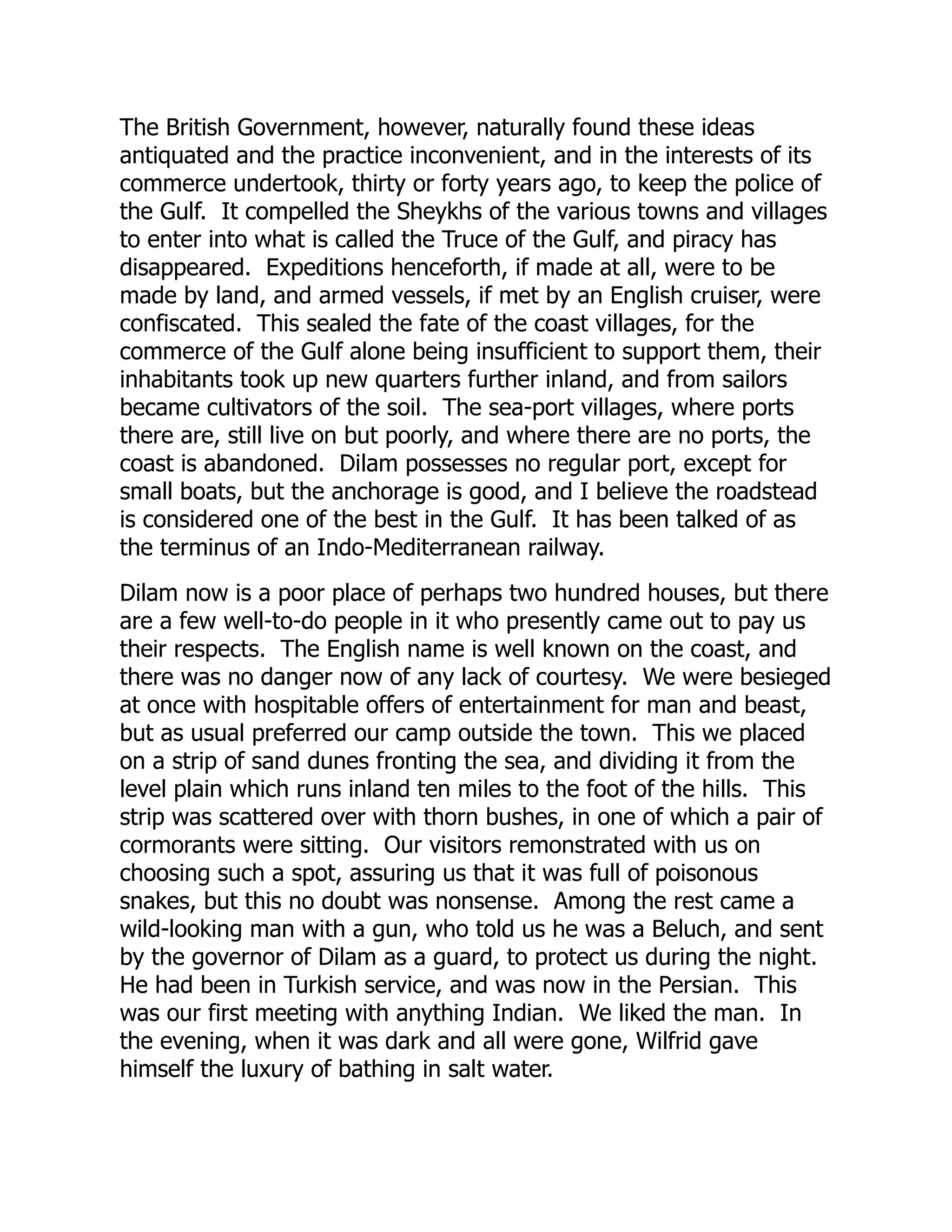 The British Government, however, naturally found these ideas
antiquated and the practice inconvenient, and in the interests of its
commerce undertook, thirty or forty years ago, to keep the police of
the Gulf. It compelled the Sheykhs of the various towns and villages
to enter into what is called the Truce of the Gulf, and piracy has
disappeared. Expeditions henceforth, if made at all, were to be
made by land, and armed vessels, if met by an English cruiser, were
confiscated. This sealed the fate of the coast villages, for the
commerce of the Gulf alone being insufficient to support them, their
inhabitants took up new quarters further inland, and from sailors
became cultivators of the soil. The sea-port villages, where ports
there are, still live on but poorly, and where there are no ports, the
coast is abandoned. Dilam possesses no regular port, except for
small boats, but the anchorage is good, and I believe the roadstead
is considered one of the best in the Gulf. It has been talked of as
the terminus of an Indo-Mediterranean railway.
Dilam now is a poor place of perhaps two hundred houses, but there
are a few well-to-do people in it who presently came out to pay us
their respects. The English name is well known on the coast, and
there was no danger now of any lack of courtesy. We were besieged
at once with hospitable offers of entertainment for man and beast,
but as usual preferred our camp outside the town. This we placed
on a strip of sand dunes fronting the sea, and dividing it from the
level plain which runs inland ten miles to the foot of the hills. This
strip was scattered over with thorn bushes, in one of which a pair of
cormorants were sitting. Our visitors remonstrated with us on
choosing such a spot, assuring us that it was full of poisonous
snakes, but this no doubt was nonsense. Among the rest came a
wild-looking man with a gun, who told us he was a Beluch, and sent
by the governor of Dilam as a guard, to protect us during the night.
He had been in Turkish service, and was now in the Persian. This
was our first meeting with anything Indian. We liked the man. In
the evening, when it was dark and all were gone, Wilfrid gave
himself the luxury of bathing in salt water.
 