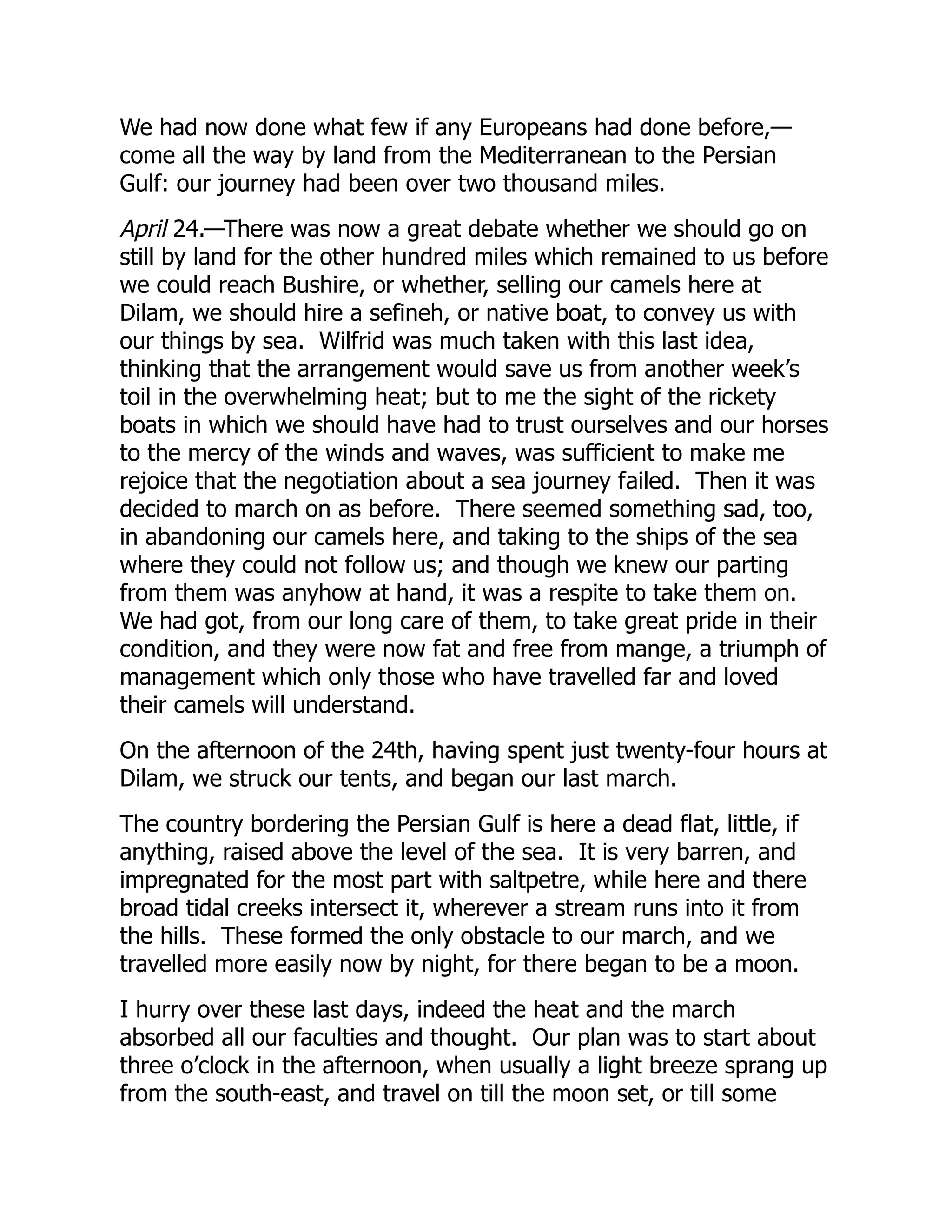We had now done what few if any Europeans had done before,—
come all the way by land from the Mediterranean to the Persian
Gulf: our journey had been over two thousand miles.
April 24.—There was now a great debate whether we should go on
still by land for the other hundred miles which remained to us before
we could reach Bushire, or whether, selling our camels here at
Dilam, we should hire a sefineh, or native boat, to convey us with
our things by sea. Wilfrid was much taken with this last idea,
thinking that the arrangement would save us from another week’s
toil in the overwhelming heat; but to me the sight of the rickety
boats in which we should have had to trust ourselves and our horses
to the mercy of the winds and waves, was sufficient to make me
rejoice that the negotiation about a sea journey failed. Then it was
decided to march on as before. There seemed something sad, too,
in abandoning our camels here, and taking to the ships of the sea
where they could not follow us; and though we knew our parting
from them was anyhow at hand, it was a respite to take them on.
We had got, from our long care of them, to take great pride in their
condition, and they were now fat and free from mange, a triumph of
management which only those who have travelled far and loved
their camels will understand.
On the afternoon of the 24th, having spent just twenty-four hours at
Dilam, we struck our tents, and began our last march.
The country bordering the Persian Gulf is here a dead flat, little, if
anything, raised above the level of the sea. It is very barren, and
impregnated for the most part with saltpetre, while here and there
broad tidal creeks intersect it, wherever a stream runs into it from
the hills. These formed the only obstacle to our march, and we
travelled more easily now by night, for there began to be a moon.
I hurry over these last days, indeed the heat and the march
absorbed all our faculties and thought. Our plan was to start about
three o’clock in the afternoon, when usually a light breeze sprang up
from the south-east, and travel on till the moon set, or till some
 